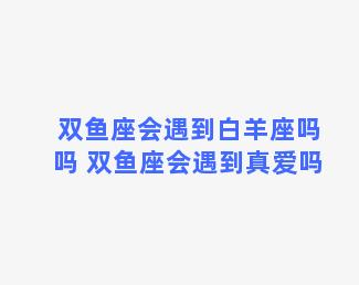 双鱼座会遇到白羊座吗吗 双鱼座会遇到真爱吗